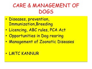 CARE & MANAGEMENT OF
DOGS
• Diseases, prevention,
Immunization,Breeding
• Licencing, ABC rules, PCA Act
• Opportunities in Dog rearing
• Management of Zoonotic Diseases
• LMTC KANNUR
 