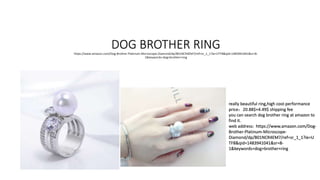 DOG BROTHER RINGhttps://www.amazon.com/Dog-Brother-Platinum-Microscope-Diamond/dp/B01NCR4EM7/ref=sr_1_1?ie=UTF8&qid=1483941041&sr=8-
1&keywords=dog+brother+ring
really beautiful ring,high cost-performance
price：20.88$+4.49$ shipping fee
you can search dog brother ring at amazon to
find it.
web address: https://www.amazon.com/Dog-
Brother-Platinum-Microscope-
Diamond/dp/B01NCR4EM7/ref=sr_1_1?ie=U
TF8&qid=1483941041&sr=8-
1&keywords=dog+brother+ring
 