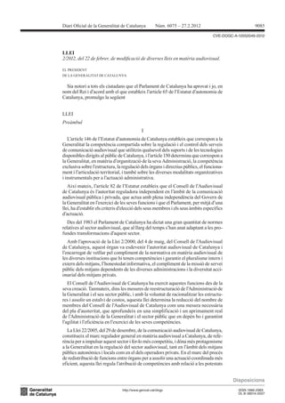 Diari Oicial de la Generalitat de Catalunya           Núm. 6075 – 27.2.2012                            9085

                                                                                   CVE-DOGC-A-12052049-2012




2/2012, del 22 de febrer, de modiicació de diverses lleis en matèria audiovisual.
LLEI


EL PRESIDENT
DE LA GENERALITAT DE CATALUNYA


  Sia notori a tots els ciutadans que el Parlament de Catalunya ha aprovat i jo, en
nom del Rei i d’acord amb el que estableix l’article 65 de l’Estatut d’autonomia de
Catalunya, promulgo la següent


LLEI
Preàmbul
                                             I
   L’article 146 de l’Estatut d’autonomia de Catalunya estableix que correspon a la
Generalitat la competència compartida sobre la regulació i el control dels serveis
de comunicació audiovisual que utilitzin qualsevol dels suports i de les tecnologies
disponibles dirigits al públic de Catalunya, i l’article 150 determina que correspon a
la Generalitat, en matèria d’organització de la seva Administració, la competència
exclusiva sobre l’estructura, la regulació dels òrgans i directius públics, el funciona-
ment i l’articulació territorial, i també sobre les diverses modalitats organitzatives
i instrumentals per a l’actuació administrativa.
   Així mateix, l’article 82 de l’Estatut estableix que el Consell de l’Audiovisual
de Catalunya és l’autoritat reguladora independent en l’àmbit de la comunicació
audiovisual pública i privada, que actua amb plena independència del Govern de
la Generalitat en l’exercici de les seves funcions i que el Parlament, per mitjà d’una
llei, ha d’establir els criteris d’elecció dels seus membres i els seus àmbits específics
d’actuació.
   Des del 1983 el Parlament de Catalunya ha dictat una gran quantitat de normes
relatives al sector audiovisual, que al llarg del temps s’han anat adaptant a les pro-
fundes transformacions d’aquest sector.
   Amb l’aprovació de la Llei 2/2000, del 4 de maig, del Consell de l’Audiovisual
de Catalunya, aquest òrgan va esdevenir l’autoritat audiovisual de Catalunya i
l’encarregat de vetllar pel compliment de la normativa en matèria audiovisual de
les diverses institucions que hi tenen competències i garantir el pluralisme intern i
extern dels mitjans, l’honestedat informativa, el compliment de la missió de servei
públic dels mitjans dependents de les diverses administracions i la diversitat acci-
onarial dels mitjans privats.
   El Consell de l’Audiovisual de Catalunya ha exercit aquestes funcions des de la
seva creació. Tanmateix, dins les mesures de reestructuració de l’Administració de
la Generalitat i el seu sector públic, i amb la voluntat de racionalitzar les estructu-
res i assolir un estalvi de costos, aquesta llei determina la reducció del nombre de
membres del Consell de l’Audiovisual de Catalunya com una mesura necessària
del pla d’austeritat, que aprofundeix en una simplificació i un aprimament real
de l’Administració de la Generalitat i el sector públic que en depèn bo i garantint
l’agilitat i l’eficiència en l’exercici de les seves competències.
   La Llei 22/2005, del 29 de desembre, de la comunicació audiovisual de Catalunya,
constitueix el marc regulador general en matèria audiovisual a Catalunya, de refe-
rència per a impulsar aquest sector i fer-lo més competitiu, i dóna més protagonisme
a la Generalitat en la regulació del sector audiovisual, tant en l’àmbit dels mitjans
públics autonòmics i locals com en el dels operadors privats. En el marc del procés
de redistribució de funcions entre òrgans per a assolir una actuació coordinada més
eficient, aquesta llei regula l’atribució de competències amb relació a les potestats


                                                                                            Disposicions
                                 http://www.gencat.cat/dogc                                   ISSN 1988-298X
                                                                                              DL B-38014-2007
 