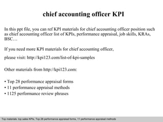 chief accounting officer KPI 
In this ppt file, you can ref KPI materials for chief accounting officer position such 
as chief accounting officer list of KPIs, performance appraisal, job skills, KRAs, 
BSC… 
If you need more KPI materials for chief accounting officer, 
please visit: http://kpi123.com/list-of-kpi-samples 
Other materials from http://kpi123.com: 
• Top 28 performance appraisal forms 
• 11 performance appraisal methods 
• 1125 performance review phrases 
Top materials: top sales KPIs, Top 28 performance appraisal forms, 11 performance appraisal methods 
Interview questions and answers – free download/ pdf and ppt file 
 