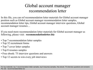 Global account manager 
recommendation letter 
In this file, you can ref recommendation letter materials for Global account manager 
position such as Global account manager recommendation letter samples, 
recommendation letter tips, Global account manager interview questions, Global 
account manager resumes… 
If you need more recommendation letter materials for Global account manager as 
following, please visit: recommendationletter.biz 
• Top 7 recommendation letter samples 
• Top 32 recruitment forms 
• Top 7 cover letter samples 
• Top 8 resumes samples 
• Free ebook: 75 interview questions and answers 
• Top 12 secrets to win every job interviews 
For top materials: top 7 recommendation letter samples, top 8 resumes samples, free ebook: 75 interview questions and answers 
Pls visit: recommendationletter.biz 
Interview questions and answers – free download/ pdf and ppt file 
 