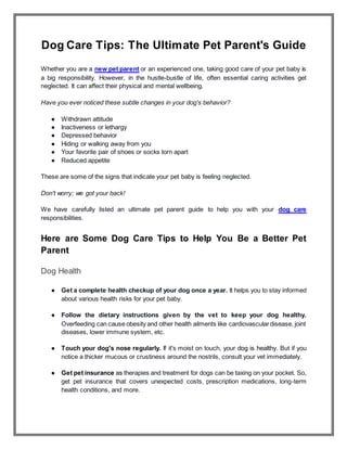 Dog Care Tips: The Ultimate Pet Parent's Guide
Whether you are a new pet parent or an experienced one, taking good care of your pet baby is
a big responsibility. However, in the hustle-bustle of life, often essential caring activities get
neglected. It can affect their physical and mental wellbeing.
Have you ever noticed these subtle changes in your dog's behavior?
● Withdrawn attitude
● Inactiveness or lethargy
● Depressed behavior
● Hiding or walking away from you
● Your favorite pair of shoes or socks torn apart
● Reduced appetite
These are some of the signs that indicate your pet baby is feeling neglected.
Don't worry; we got your back!
We have carefully listed an ultimate pet parent guide to help you with your dog care
responsibilities.
Here are Some Dog Care Tips to Help You Be a Better Pet
Parent
Dog Health
● Get a complete health checkup of your dog once a year. It helps you to stay informed
about various health risks for your pet baby.
● Follow the dietary instructions given by the vet to keep your dog healthy.
Overfeeding can cause obesity and other health ailments like cardiovasculardisease, joint
diseases, lower immune system, etc.
● Touch your dog's nose regularly. If it's moist on touch, your dog is healthy. But if you
notice a thicker mucous or crustiness around the nostrils, consult your vet immediately.
● Get pet insurance as therapies and treatment for dogs can be taxing on your pocket. So,
get pet insurance that covers unexpected costs, prescription medications, long-term
health conditions, and more.
 