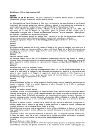 DOGC núm. 3795 de 8 de gener de 2003

DECRET
354/2002, de 24 de desembre, pel qual s’estableixen els terminis màxims d’accés a determinats
procediments quirúrgics a càrrec del Servei Català de la Salut.

Un dels objectius del Servei Català de la Salut en e compliment de les seves funcions de planificació i
                                                           l
coordinació dels recursos sanitaris de cobertura pública és afavorir la racionalització de la demanda no
atesa i optimitzar l’equitat d’accés a l’atenció sanitària en l’àmbit de l’hospitalització d’aguts.
Amb aquest objectiu, mitjançant el Decret 418/2000, de 5 de desembre (DOGC núm. 3305, de
15.1.2001), es va crear el Registre de seguiment i gestió de pacients en llista d’espera per a
procediments quirúrgics, amb la finalitat de gestionar-ne els fluxos, fer-ne el seguiment i poder garantir
als ciutadans i ciutadanes uns temps màxims d’espera
Actualment, és necessari avançar en aquesta línia i convertir en un dret de les persones usuàries el
compromís de garantir uns terminis màxims d’accés a determinats procediments quirúrgics.
Per tot això, a proposta del conseller de Sanitat i Seguretat Social, prèvia deliberació del Govern,
Decreto:
Article 1
Objecte
El present Decret estableix els terminis màxims d’accés de les persones usuàries que tenen dret a
l’assistència sanitària de cobertura pública a càrrec del Servei Català de la Salut als procediments
quirúrgics que s’indiquen l’annex 1 d’aquest Decret en els centres de la Xarxa hospitalària d’utilització
pública (XHUP).
Article 2
Terminis màxims d’accés
Els terminis màxims d’accés per als corresponents procediments quirúrgics es detallen a l’annex 1
d’aquest Decret. Aquests terminis són comptadors des de la data d’inclusió en el Registre de seguiment i
gestió de pacients en llista d’espera per a procediments quirúrgics, creat pel Decret 418/2000, de 5 de
desembre.
Article 3
Informació de la situació de les llistes d’espera
El Servei Català de la Salut establirà els procediments adients per tal que les persones usuàries a les
quals se’ls hagi indicat la realització d’una intervenció quirúrgica puguin accedir a la informació general
sobre la seva inclusió en el Registre de seguiment i gestió de pacients en llista d’espera per a
procediments quirúrgics, i a les dades generals sobre els terminis d’accés, per al corresponent
procediment quirúrgic, en altres centres de la XHUP.
Article 4
Derivació
El Servei Català de la Salut, per tal de garantir els terminis màxims d’accés establerts, podrà derivar els
usuaris i usuàries, d’ofici o a petició d’aquests, a altres hospitals de la XHUP, si manifesten
expressament la seva conformitat.
Article 5
Garantia dels terminis màxims d’accés
La persona usuària, un cop transcorregut el termini màxim d’accés, podrà optar per continuar en la llista
d’espera del centre de la XHUP indicat o escollir qualsevol dels centres no inclosos en la XHUP amb els
quals el Servei Català de la Salut hagi establert els corresponents contractes, la relació dels quals es
publicarà periòdicament per resolució del director o la directora del Servei Català de la Salut. En el segon
cas, l’usuari ha de comunicar la seva opció al Servei Català de la Salut que, en el termini de 30 dies,
podrà:
a) Derivar la persona usuària a un centre de la XHUP que pugui efectuar la intervenció quirúrgica en un
termini d’accés igual o inferior al que tingui el centre escollit de la relació de centres publicada per
resolució del director o la directora del Servei Català de la Salut.
b) Autoritzar que la persona usuària sigui atesa, a càrrec del Servei Català de la Salut, en el centre que
hagi escollit de la relació de centres publicada per resolució del director o la directora del Servei Català
de la Salut.
La persona usuària, si en el precitat termini de 30 dies no ha rebut una resposta expressa, podrà accedir,
a càrrec del Servei Català de la Salut, al centre escollit d’entre els inclosos en la relació de centres
publicada per resolució del director o la directora del Servei Català de la Salut.
Article 6
Suspensió del termini màxim d’accés
Els terminis màxims d’accés establerts l’annex 1 del present Decret quedaran en suspens quan concorrin
circumstàncies derivades del procés assistencial o de l’existència d’una malaltia sobrevinguda que,
 