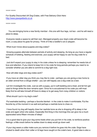 ==== ====

For Quality Discounted UK Dog Crates, with Free Delivery Click Here:
http://www.pawspetbeds.co.uk

==== ====



You are bringing home a new family member - this one with four legs, not two - and he will need a
place to sleep.

Everyone needs a space to call their own. Managed properly your dog's crate will become his
room, a cosy place he goes for privacy. Think of it like a toddler's cot or playpen.

What must I know about puppies and dog crates?

Growing puppies alternate between periods of activity and sleeping. As long as you have a regular
schedule of toileting, feeding and exercise, your puppy will be happy to use his dog crate for a
bed.

Just don't expect your puppy to stay in his crate unless he is sleeping: remember he needs lots of
love and attention. If you intend to keep him in his crate for long periods perhaps you need to re-
consider whether you are able to commit to a dog right now.

How will older dogs and dog crates work?

If you have an older dog you think you may like to crate - perhaps you are giving a new home to
an older animal from a refuge shelter - you can still happily use a dog crate as a bed.

Let him investigate the crate. Just as with a puppy, put in soft bedding and a treat, and let him get
used to things while the door remains open. Once he is accustomed to his crate you will most
likely find he will take himself off there to sleep or to get away from noisy children or visitors.

What should I put in my dog's crate?

Put washable bedding - perhaps a favorite blanket - in the crate to make it comfortable. Put the
favorite toy of the moment in as well and perhaps a rawhide bone to chew on.

I have found my dog will happily chew her rawhide bone as she is dropping off to sleep in her
crate and again when she wakes. Especially first thing in the mornings this can give me a much
appreciated extra fifteen minutes of sleep!

It is a good idea to give your dog some treats when you put him in his crate, to reinforce positive
feelings: a little snack before he settles down to sleep would go down well.

If your dog wears a collar make sure you remove it before he goes into the crate. Dogs have
choked to death when their collar or Id tags have caught on the crate's bars. A good idea is also a
 