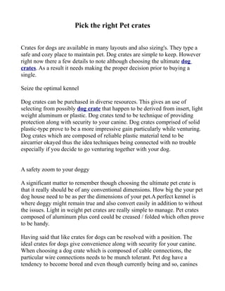 Pick the right Pet crates

Crates for dogs are available in many layouts and also sizing's. They type a
safe and cozy place to maintain pet. Dog crates are simple to keep. However
right now there a few details to note although choosing the ultimate dog
crates. As a result it needs making the proper decision prior to buying a
single.

Seize the optimal kennel

Dog crates can be purchased in diverse resources. This gives an use of
selecting from possibly dog crate that happen to be derived from insert, light
weight aluminum or plastic. Dog crates tend to be technique of providing
protection along with security to your canine. Dog crates comprised of solid
plastic-type prove to be a more impressive gain particularly while venturing.
Dog crates which are composed of reliable plastic material tend to be
aircarrier okayed thus the idea techniques being connected with no trouble
especially if you decide to go venturing together with your dog.


A safety zoom to your doggy

A significant matter to remember though choosing the ultimate pet crate is
that it really should be of any conventional dimensions. How big the your pet
dog house need to be as per the dimensions of your pet.A perfect kennel is
where doggy might remain true and also convert easily in addition to without
the issues. Light in weight pet crates are really simple to manage. Pet crates
composed of aluminum plus cord could be creased / folded which often prove
to be handy.

Having said that like crates for dogs can be resolved with a position. The
ideal crates for dogs give convenience along with security for your canine.
When choosing a dog crate which is composed of cable connections, the
particular wire connections needs to be munch tolerant. Pet dog have a
tendency to become bored and even though currently being and so, canines
 