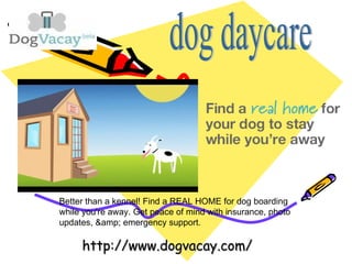 Better than a kennel! Find a REAL HOME for dog boarding
while you're away. Get peace of mind with insurance, photo
updates, & emergency support.
http://www.dogvacay.com/