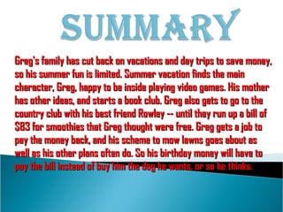 Greg's family has cut back on vacations and day trips to save money, so his summer fun is limited. Summer vacation finds the main character, Greg, happy to be inside playing video games. His mother has other ideas, and starts a book club. Greg also gets to go to the country club with his best friend Rowley -- until they run up a bill of $83 for smoothies that Greg thought were free. Greg gets a job to pay the money back, and his scheme to mow lawns goes about as well as his other plans often do. So his birthday money will have to pay the bill instead of buy him the dog he wants, or so he thinks. 