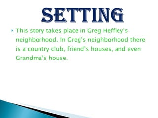 This story takes place in Greg Heffley’s neighborhood. In Greg’s neighborhood there is a country club, friend’s houses, and even Grandma’s house.  