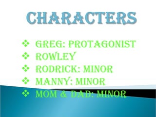 Greg: Protagonist Rowley Rodrick: minor Manny: minor Mom & Dad: Minor   