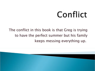 The conflict in this book is that Greg is trying to have the perfect summer but his family keeps messing everything up.  
