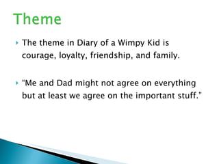 The theme in Diary of a Wimpy Kid is courage, loyalty, friendship, and family. “ Me and Dad might not agree on everything but at least we agree on the important stuff.”  