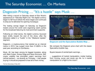 The Saturday Economist … On Markets
The Saturday Economist . com
After hitting a record on Saturday ahead of Elon Musk’s
appearance on “Saturday Night Live,” the digital currency
began to fall hours before the show began and continued
to drop as he delivered his opening monologue

The trading swings began on Saturday as Dogecoin
traders around the world were organising watch parties
for the broadcast featuring its most prominent supporter. 

Following an initial slump, the digital currency bounced
back brie
fl
y toward the end of the show, after the
billionaire called it a “hustle” in the “Weekend Update”
segment.

Dogecoin, a cryptocurrency that started as an internet
meme in 2013, has surged more than 21,000% in the
past year, according to CoinGecko.

Musk, 49, has been among its biggest boosters, along
with Mark Cuban, Snoop Dogg and Gene Simmons. Still,
crypto volatility has prompted urgent warnings from
central bankers -- as recently as Thursday -- that people
buying in should be prepared to lose all of their money.

This from Bloomberg 10 May 2021

Dogecoin Pricing … “It’s a hustle” says Musk …
Dogecoin and the Speculative Bubble Map …
We compare the Dogecoin price chart with the classic
Speculative bubble map. 

Buyers beware of central bank warnings … 

… suggestions of market manipulation, insider trading,
front running, pump and dump are rife. Is it market
manipulation or a
fl
ight to the moon?

 