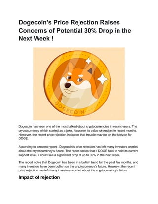Dogecoin’s Price Rejection Raises
Concerns of Potential 30% Drop in the
Next Week !
Dogecoin has been one of the most talked-about cryptocurrencies in recent years. The
cryptocurrency, which started as a joke, has seen its value skyrocket in recent months.
However, the recent price rejection indicates that trouble may be on the horizon for
DOGE.
According to a recent report , Dogecoin’s price rejection has left many investors worried
about the cryptocurrency’s future. The report states that if DOGE fails to hold its current
support level, it could see a significant drop of up to 30% in the next week.
The report notes that Dogecoin has been in a bullish trend for the past few months, and
many investors have been bullish on the cryptocurrency’s future. However, the recent
price rejection has left many investors worried about the cryptocurrency’s future.
Impact of rejection
 
