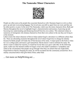 The Namesake Minor Characters
People are often seen as the people they associate themselves with. Humanes begin to evolve as they
grow up and start overcoming baggage. Our loved ones can drift us apart from our roots and that can
be either positive or poor. In the novel The Namesake, Lahiri uses the minor characters Kim, Ruth and
Maxine throughout the novel to highlight Gogol s characterization and journey of growing up and
becoming less understanding and distancing himself from his own culture. This statement relates to
numerous of immigrants who distance themselves from their own culture to the one they are living in
at the moment.
Lahiri creates the minor character of Kim to help explain Gogol s adventure to a different culture than
his. There are abounding moments throughout the novel where Gogol tries to change his identity
because he thinks people will make fun of him because of his name. A major point in the book is when
he is at a college party and meets a girl named Kim. But he doesn t want to tell Kim his name. He
doesn t want to endure her reaction, to watch her lovely blue eyes grow wide (96). In the following
quote, Lahiri uses the internal conflict in Gogol, to have the reader Castellanos 2 sympathize and
relate to the circumstance that people can go through when they are afraid what one might think.
Gogol believes that by changing his name, he will be accepted into the community around him. He is
mainly concerned about what girls think of him, rather than
... Get more on HelpWriting.net ...
 