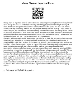 Money Plays An Important Factor
Money plays an important factor in schools decisions for cutting or reducing fine arts. Cutting fine arts
saves money that could be used on academically stimulating programs and bettering Core subject
areas. An Arizona newspaper reported that a school district was able to save one and a half million
dollars when they completely cut their fine arts program (Faller). Fine arts takes up a large portion of
schools budgets, and schools who cut it in its entirety would be able to save that money and set it aside
for academic programs with more measurable results. Alternatively, schools also reduce their fine arts
programs and make it more of an extracurricular activity. This continues the school s involvement and
sponsorship for the arts, but ... Show more content on Helpwriting.net ...
Educators, administrators, and the public might also argue to increase fine arts funding, but only to the
schools who are struggling to meet Core standards, as well as other educational requirements. In
school facilities where there are large demographics of Hispanics and African Americans, students are
less likely to have the opportunity to take art classes (Holcomb). Since these students won t receive as
equal of an education as their peers, then something needs to intervene and equalize their
opportunities with those who have access to these programs. Historically speaking, schools with high
concentrations of minorities have generally had limited access to fine arts classes (Holcomb). This has
been an ongoing problem, and an increase of funding to these schools may be the solution to the
problem. According to a study in Social Science Quarterly , socioeconomic and ethnicity are factors in
music participation in children; whites and Asians from higher socioeconomic backgrounds are more
likely to play an instrument than African Americans or Hispanics (Holcomb). Increasing the funding
for struggling schools may seem like one of the best solutions, but what happens to the schools with
established and succeeding arts programs? Do they receive an increase of funding too? Chances are
no, because these schools will statistically have higher standardized test scores than the struggling
schools.
... Get more on HelpWriting.net ...
 