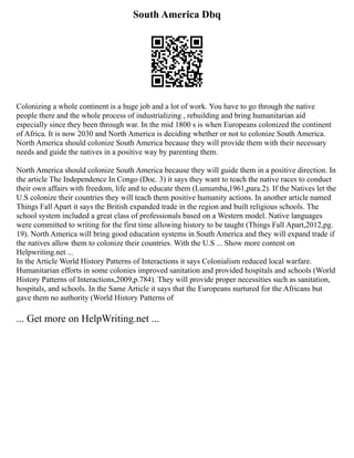 South America Dbq
Colonizing a whole continent is a huge job and a lot of work. You have to go through the native
people there and the whole process of industrializing , rebuilding and bring humanitarian aid
especially since they been through war. In the mid 1800 s is when Europeans colonized the continent
of Africa. It is now 2030 and North America is deciding whether or not to colonize South America.
North America should colonize South America because they will provide them with their necessary
needs and guide the natives in a positive way by parenting them.
North America should colonize South America because they will guide them in a positive direction. In
the article The Independence In Congo (Doc. 3) it says they want to teach the native races to conduct
their own affairs with freedom, life and to educate them (Lumumba,1961,para.2). If the Natives let the
U.S colonize their countries they will teach them positive humanity actions. In another article named
Things Fall Apart it says the British expanded trade in the region and built religious schools. The
school system included a great class of professionals based on a Western model. Native languages
were committed to writing for the first time allowing history to be taught (Things Fall Apart,2012,pg.
19). North America will bring good education systems in South America and they will expand trade if
the natives allow them to colonize their countries. With the U.S ... Show more content on
Helpwriting.net ...
In the Article World History Patterns of Interactions it says Colonialism reduced local warfare.
Humanitarian efforts in some colonies improved sanitation and provided hospitals and schools (World
History Patterns of Interactions,2009,p.784). They will provide proper necessities such as sanitation,
hospitals, and schools. In the Same Article it says that the Europeans nurtured for the Africans but
gave them no authority (World History Patterns of
... Get more on HelpWriting.net ...
 