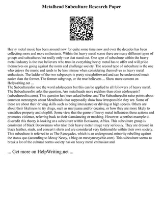 Metalhead Subculture Research Paper
Heavy metal music has been around now for quite some time now and over the decades has been
collecting more and more enthusiasts. Within the heavy metal scene there are many different types of
groups and subcultures but really only two that stand out. One type of subculture within the heavy
metal industry is the true believers who trust in everything heavy metal has to offer and will pride
themselves on going against the norm and challenge society. The second type of subculture is the one
who enjoys the music and tends to be less intense when considering themselves as heavy metal
enthusiasts. The ladder of the two subgroups is pretty straightforward and can be understood much
easier than the former. The former subgroup, or the true believers ... Show more content on
Helpwriting.net ...
The Subcultureslist use the word adolescents but this can be applied to all followers of heavy metal.
The Subcultureslist asks the question, Are metalheads more reckless than other adolescents?
(subcultureslist.com). This question has been asked before, and The Subcultureslist raise points about
common stereotypes about Metalheads that supposedly show how irresponsible they are. Some of
these are about their driving skills such as being intoxicated or driving at high speeds. Others are
about their likeliness to try drugs, such as marijuana and/or cocaine, or how they are more likely to
vandalize property and shoplift. Some view that the genre of heavy metal influences these actions and
promotes violence, referring back to their slamdancing or moshing. However, a perfect example to
discredit this theory is looking at a subculture within Botswana, Africa. This subculture group is
consistent of black Botswanans who take their heavy metal image very seriously. They are dressed in
black leather, studs, and concert t shirts and are considered very fashionable within their own society.
This subculture is referred to as The Renegades, which is an underground minority rebelling against
the status quo (according to Messy Nessy, a blog on messynessychic.com). This subculture seems to
break a lot of the cultural norms society has on heavy metal enthusiast and
... Get more on HelpWriting.net ...
 