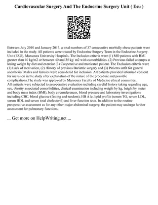 Cardiovascular Surgery And The Endocrine Surgery Unit ( Esu )
Between July 2010 and January 2013, a total numbers of 37 consecutive morbidly obese patients were
included in the study. All patients were treated by Endocrine Surgery Team in the Endocrine Surgery
Unit (ESU), Mansoura University Hospitals. The Inclusion criteria were (1) MO patients with BMI
greater than 40 kg/m2 or between 40 and 35 kg/ m2 with comorbidities. (2) Previous failed attempts at
losing weight by diet and exercise (3) Cooperative and motivated patient. The Exclusion criteria were
(1) Lack of motivation, (2) History of previous Bariatric surgery and (3) Patients unfit for general
anesthesia. Males and females were considered for inclusion. All patients provided informed consent
for inclusion in the study after explanation of the nature of the procedure and possible
complications.The study was approved by Mansoura Faculty of Medicine ethical committee.
All patients were subjected to preoperative evaluation including careful history taking regarding age,
sex, obesity associated comorbidities, clinical examination including weight by kg, height by meter
and body mass index (BMI), body circumferences, blood pressure and laboratory investigations
including CBC, blood glucose (fasting and random), HB A1c, lipid profile (serum TG, serum LDL,
serum HDL and serum total cholesterol) and liver function tests. In addition to the routine
preoperative assessment as for any other major abdominal surgery, the patient may undergo further
assessment for pulmonary functions,
... Get more on HelpWriting.net ...
 