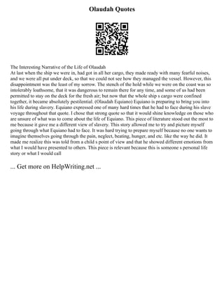Olaudah Quotes
The Interesting Narrative of the Life of Olaudah
At last when the ship we were in, had got in all her cargo, they made ready with many fearful noises,
and we were all put under deck, so that we could not see how they managed the vessel. However, this
disappointment was the least of my sorrow. The stench of the hold while we were on the coast was so
intolerably loathsome, that it was dangerous to remain there for any time, and some of us had been
permitted to stay on the deck for the fresh air; but now that the whole ship s cargo were confined
together, it became absolutely pestilential. (Olaudah Equiano) Equiano is preparing to bring you into
his life during slavery. Equiano expressed one of many hard times that he had to face during his slave
voyage throughout that quote. I chose that strong quote so that it would shine knowledge on those who
are unsure of what was to come about the life of Equiano. This piece of literature stood out the most to
me because it gave me a different view of slavery. This story allowed me to try and picture myself
going through what Equiano had to face. It was hard trying to prepare myself because no one wants to
imagine themselves going through the pain, neglect, beating, hunger, and etc. like the way he did. It
made me realize this was told from a child s point of view and that he showed different emotions from
what I would have presented to others. This piece is relevant because this is someone s personal life
story or what I would call
... Get more on HelpWriting.net ...
 