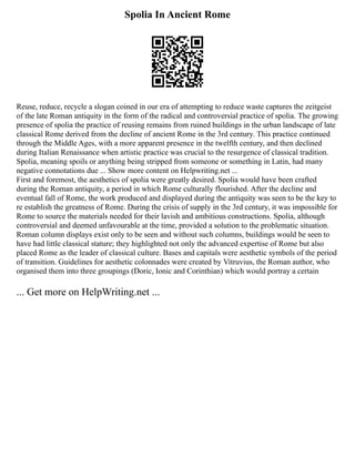 Spolia In Ancient Rome
Reuse, reduce, recycle a slogan coined in our era of attempting to reduce waste captures the zeitgeist
of the late Roman antiquity in the form of the radical and controversial practice of spolia. The growing
presence of spolia the practice of reusing remains from ruined buildings in the urban landscape of late
classical Rome derived from the decline of ancient Rome in the 3rd century. This practice continued
through the Middle Ages, with a more apparent presence in the twelfth century, and then declined
during Italian Renaissance when artistic practice was crucial to the resurgence of classical tradition.
Spolia, meaning spoils or anything being stripped from someone or something in Latin, had many
negative connotations due ... Show more content on Helpwriting.net ...
First and foremost, the aesthetics of spolia were greatly desired. Spolia would have been crafted
during the Roman antiquity, a period in which Rome culturally flourished. After the decline and
eventual fall of Rome, the work produced and displayed during the antiquity was seen to be the key to
re establish the greatness of Rome. During the crisis of supply in the 3rd century, it was impossible for
Rome to source the materials needed for their lavish and ambitious constructions. Spolia, although
controversial and deemed unfavourable at the time, provided a solution to the problematic situation.
Roman column displays exist only to be seen and without such columns, buildings would be seen to
have had little classical stature; they highlighted not only the advanced expertise of Rome but also
placed Rome as the leader of classical culture. Bases and capitals were aesthetic symbols of the period
of transition. Guidelines for aesthetic colonnades were created by Vitruvius, the Roman author, who
organised them into three groupings (Doric, Ionic and Corinthian) which would portray a certain
... Get more on HelpWriting.net ...
 