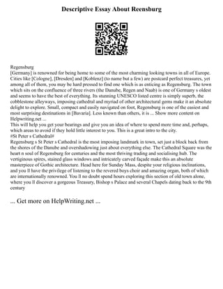 Descriptive Essay About Reensburg
Regensburg
[Germany] is renowned for being home to some of the most charming looking towns in all of Europe.
Cities like [Cologne], [Dresden] and [Koblenz] (to name but a few) are postcard perfect treasures, yet
among all of them, you may be hard pressed to find one which is as enticing as Regensburg. The town
which sits on the confluence of three rivers (the Danube, Regen and Naab) is one of Germany s oldest
and seems to have the best of everything. Its stunning UNESCO listed centre is simply superb, the
cobblestone alleyways, imposing cathedral and myriad of other architectural gems make it an absolute
delight to explore. Small, compact and easily navigated on foot, Regensburg is one of the easiest and
most surprising destinations in [Bavaria]. Less known than others, it is ... Show more content on
Helpwriting.net ...
This will help you get your bearings and give you an idea of where to spend more time and, perhaps,
which areas to avoid if they hold little interest to you. This is a great intro to the city.
#St Peter s Cathedral#
Regensburg s St Peter s Cathedral is the most imposing landmark in town, set just a block back from
the shores of the Danube and overshadowing just about everything else. The Cathedral Square was the
heart n soul of Regensburg for centuries and the most thriving trading and socialising hub. The
vertiginous spires, stained glass windows and intricately carved façade make this an absolute
masterpiece of Gothic architecture. Head here for Sunday Mass, despite your religious inclinations,
and you ll have the privilege of listening to the revered boys choir and amazing organ, both of which
are internationally renowned. You ll no doubt spend hours exploring this section of old town alone,
where you ll discover a gorgeous Treasury, Bishop s Palace and several Chapels dating back to the 9th
century
... Get more on HelpWriting.net ...
 