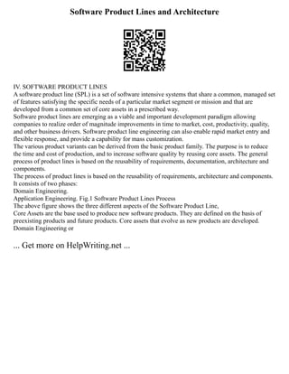 Software Product Lines and Architecture
IV. SOFTWARE PRODUCT LINES
A software product line (SPL) is a set of software intensive systems that share a common, managed set
of features satisfying the specific needs of a particular market segment or mission and that are
developed from a common set of core assets in a prescribed way.
Software product lines are emerging as a viable and important development paradigm allowing
companies to realize order of magnitude improvements in time to market, cost, productivity, quality,
and other business drivers. Software product line engineering can also enable rapid market entry and
flexible response, and provide a capability for mass customization.
The various product variants can be derived from the basic product family. The purpose is to reduce
the time and cost of production, and to increase software quality by reusing core assets. The general
process of product lines is based on the reusability of requirements, documentation, architecture and
components.
The process of product lines is based on the reusability of requirements, architecture and components.
It consists of two phases:
Domain Engineering.
Application Engineering. Fig.1 Software Product Lines Process
The above figure shows the three different aspects of the Software Product Line,
Core Assets are the base used to produce new software products. They are defined on the basis of
preexisting products and future products. Core assets that evolve as new products are developed.
Domain Engineering or
... Get more on HelpWriting.net ...
 