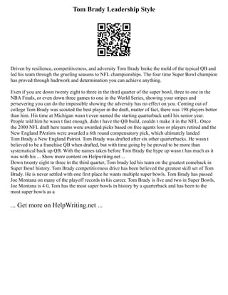 Tom Brady Leadership Style
Driven by resilience, competitiveness, and adversity Tom Brady broke the mold of the typical QB and
led his team through the grueling seasons to NFL championships. The four time Super Bowl champion
has proved through hadrwork and determination you can achieve anything.
Even if you are down twenty eight to three in the third quarter of the super bowl, three to one in the
NBA Finals, or even down three games to one in the World Series, showing your stripes and
persevering you can do the impossible showing the adversity has no effect on you. Coming out of
college Tom Brady was scouted the best player in the draft, matter of fact, there was 198 players better
than him. His time at Michigan wasn t even named the starting quarterback until his senior year.
People told him he wasn t fast enough, didn t have the QB build, couldn t make it in the NFL. Once
the 2000 NFL draft here teams were awarded picks based on free agents loss or players retired and the
New England PAtriots were awarded a 6th round compensatory pick, which ultimately landed
Tom Brady a New England Patriot. Tom Brady was drafted after six other quarterbacks. He wasn t
believed to be a franchise QB when drafted, but with time going by he proved to be more than
systematical back up QB. With the names taken before Tom Brady the hype up wasn t has much as it
was with his ... Show more content on Helpwriting.net ...
Down twenty eight to three in the third quarter, Tom brady led his team on the greatest comeback in
Super Bowl history. Tom Brady competitiveness drive has been believed the greatest skill set of Tom
Brady. He is never settled with one first place he wants multiple super bowls. Tom Brady has passed
Joe Montana on many of the playoff records in his career. Tom Brady is five and two in Super Bowls,
Joe Montana is 4 0, Tom has the most super bowls in history by a quarterback and has been to the
most super bowls as a
... Get more on HelpWriting.net ...
 