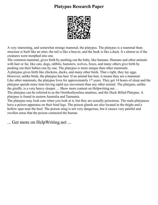 Platypus Research Paper
A very interesting, and somewhat strange mammal, the platypus. The platypus is a mammal thats
structure is built like an otter, the tail is like a beaver, and the beak is like a duck. It s almost as if the
creatures were morphed into one.
The common mammal, gives birth by pushing out the baby, like humans. Humans and other animals
with hair or fur, like cats, dogs, rabbits, hamsters, wolves, foxes, and many others give birth by
pushing out their babies one by one. The platypus is more unique than other mammals.
A platypus gives birth like chickens, ducks, and many other birds. That s right, they lay eggs.
However, unlike birds, the platypus has hair. If an animal has hair, it means they are a mammal.
Like other mammals, the platypus lives for approximately 17 years. They get 14 hours of sleep and the
platypus spends more time having rapid eye movement than any other animal. The platypus, unlike
the giraffe, is a very heavy sleeper. ... Show more content on Helpwriting.net ...
The platypus can be referred to as the Ornithorhynchus anatinus, and the Duck Billed Platypus. A
platypus is found in eastern Australia and Tasmania.
The platypus may look cute when you look at it, but they are actually poisonous. The male platypuses
have a poison apparatus on their hind legs. The poison glands are also located in the thighs and a
hollow spur near the heel. The poison sting is not very dangerous, but it causes very painful and
swollen areas that the poison contacted the human
... Get more on HelpWriting.net ...
 