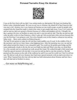 Personal Narrative Essay On Alcatraz
I was on the ferry boat with my dad, I was eating snacks my dad packed. My heart was beating like
before I play a basketball game. We were on our way to Alcatraz, the island off of San Francisco that
was once a jail. Alcatraz was a very famous jail because no one could escape, except for people who
escaped from the island but might ve died in the water or got caught right away. I was 5 or 6 years old
and me and my dad were going to Alcatraz because of a father and daughter activity. I thought, this
day is going to be nice, no brothers to annoy me and it s just me and my dad. That day me and my dad
woke up early to drive to San Francisco, when I woke up I felt excited and a little nervous because this
was the first time I was going to a jail. Not a lot of people were on the island so whenever me and my
father went ... Show more content on Helpwriting.net ...
The had 50 rain jackets to make the raft and they made paddles out of wood. In the middle of the of
the narration I got lost so I don t know what happened next. After the narrating was over, me and my
dad walked around the island, it was a beautiful sight! You could see the golden gate bridge and the
water underneath, clouds in the sky the sun was bright my dad said What a nice day, we stood there
for a few seconds and we continued our walk around the island. We walked through a little tunnel and
I had this special moment with my dad, it was just me and my dad no one else around us. My dad
pointed out this cannon on the side of the walkway he said It was used for world war 2 but I m still not
sure. We did not walk all over Alcatraz, but I had some special moments with my dad everywhere we
went. What I learned from this trip with my dad was both information about Alcatraz and how fun a
day with dad and no brothers to annoy
... Get more on HelpWriting.net ...
 