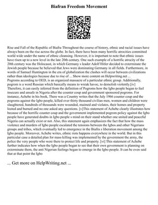 Biafran Freedom Movement
Rise and Fall of the Republic of Biafra Throughout the course of history, ethnic and racial issues have
always been on the rise across the globe. In fact, there have been many horrific atrocities committed
world wide under the name of ethnic cleansing. However, it is important to note that ethnic issues
have risen up to a new level in the late 20th century. One such example of a horrific atrocity of the
20th century was the Holocaust, in which Germany s leader Adolf Hitler decided to exterminate the
Jewish people because he believed that Jews were dominating Germany in all fields. Furthermore, in
words of Samuel Huntington in the era of globalization the clashes will occur between civilizations
rather than ideologies because due to rise of ... Show more content on Helpwriting.net ...
Pogroms according to OED, is an organized massacre of a particular ethnic group. Additionally,
pogrom is a word Russian which basically means to wreak havoc, to demolish violently.[iv]
Therefore, it can easily inferred from the definition of Pogroms how the Igbo people began to feel
insecure and unsafe in Nigeria after the counter coup and government sponsored pogroms. For
instance, Achebe in his book, There was a Country writes that the July 1966 counter coup and the
pogroms against the Igbo people, killed over thirty thousand civilian men, women and children were
slaughtered, hundreds of thousands were wounded, maimed and violates, their homes and property
looted and burned and no one asked any questions. [v]This statement of Achebe clearly illustrates how
because of the horrific counter coup and the government implemented pogrom policy against the Igbo
people have generated doubts in Igbo people s mind on their stand whether one united and peaceful
Nigeria can actually exist or not. Also, this statement again emphasizes the fact that how the mass
violence and murders of Igbo people escalated the tensions between the Igbos and other Nigerians
groups and tribes, which eventually led to emergence in the Biafra s liberation movement among the
Igbo people. Moreover, Achebe writes, ethnic riots happens everywhere in the world. But in this
particular case a detailed plan for mass killing was implemented by the government the army, the
police the very people who were there to protect life and property. [vi] This statement of Achebe
further indicates how when the Igbo people began to see that their own government is planning on
exterminate them, the anti Nigerian feelings began to emerge in the Igbo people. It can be even said
that at that point the Igbo
... Get more on HelpWriting.net ...
 