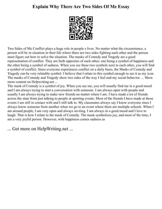 Explain Why There Are Two Sides Of Me Essay
Two Sides of Me Conflict plays a huge role in people s lives. No matter what the circumstance, a
person will be in situation in their life where there are two sides fighting each other and the person
must figure out how to solve the situation. The masks of Comedy and Tragedy are a good
representation of conflict. They are both opposites of each other; one being a symbol of happiness and
the other being a symbol of sadness. When you see these two symbols next to each other, you will find
a symbol of conflict. Since everyone experiences conflict on a daily basis, the Masks of Comedy and
Tragedy can be very relatable symbol. I believe that I relate to this symbol enough to see it as my icon.
The masks of Comedy and Tragedy show two sides of the way I feel and my social behavior. ... Show
more content on Helpwriting.net ...
The mask of Comedy is a symbol of joy. When you see me, you will usually find me in a good mood
and I am always trying to start a conversation with someone. I am always open with people and
usually I am always trying to make new friends no matter where I am. I have made a lot of friends
across the state from just talking to people at sporting events. Most of the friends I have made at those
events I am still in contact with and I still talk to. My classmates always say I know everyone since I
always know someone from another when we go to an event where there are multiple schools. When I
am around people, I am very open and always inviting. I am always in a good mood and I love to
laugh. That is how I relate to the mask of Comedy. The mask symbolizes joy, and most of the time, I
am a very joyful person. However, with happiness comes sadness as
... Get more on HelpWriting.net ...
 
