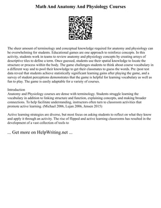 Math And Anatomy And Physiology Courses
The sheer amount of terminology and conceptual knowledge required for anatomy and physiology can
be overwhelming for students. Educational games are one approach to reinforce concepts. In this
activity, students work in teams to review anatomy and physiology concepts by creating arrays of
descriptive tiles to define a term. Once guessed, students use their spatial knowledge to locate the
structure or process within the body. The game challenges students to think about course vocabulary in
a different way and to pool their knowledge to get their classmates to guess the words. Pre /post test
data reveal that students achieve statistically significant learning gains after playing the game, and a
survey of student perceptions demonstrates that the game is helpful for learning vocabulary as well as
fun to play. The game is easily adaptable for a variety of courses.
Introduction
Anatomy and Physiology courses are dense with terminology. Students struggle learning the
vocabulary in addition to linking structure and function, explaining concepts, and making broader
connections. To help facilitate understanding, instructors often turn to classroom activities that
promote active learning. (Michael 2006, Lujan 2006, Jensen 2015)
Active learning strategies are diverse, but most focus on asking students to reflect on what they know
and apply it through an activity. The rise of flipped and active learning classrooms has resulted in the
development of a vast collection of tools to
... Get more on HelpWriting.net ...
 