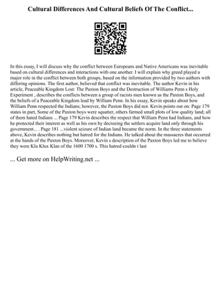 Cultural Differences And Cultural Beliefs Of The Conflict...
In this essay, I will discuss why the conflict between Europeans and Native Americans was inevitable
based on cultural differences and interactions with one another. I will explain why greed played a
major role in the conflict between both groups, based on the information provided by two authors with
differing opinions. The first author, believed that conflict was inevitable. The author Kevin in his
article, Peaceable Kingdom Lost: The Paxton Boys and the Destruction of Williams Penn s Holy
Experiment , describes the conflicts between a group of racists men known as the Paxton Boys, and
the beliefs of a Peaceable Kingdom lead by William Penn. In his essay, Kevin speaks about how
William Penn respected the Indians; however, the Paxton Boys did not. Kevin points out on: Page 179
states in part, Some of the Paxton boys were squatter, others farmed small plots of low quality land; all
of them hated Indians ... Page 179 Kevin describes the respect that William Penn had Indians, and how
he protected their interest as well as his own by decreeing the settlers acquire land only through his
government... . Page 181 ...violent seizure of Indian land became the norm. In the three statements
above, Kevin describes nothing but hatred for the Indians. He talked about the massacres that occurred
at the hands of the Paxton Boys. Moreover, Kevin s description of the Paxton Boys led me to believe
they were Klu Klux Klan of the 1600 1700 s. This hatred couldn t last
... Get more on HelpWriting.net ...
 