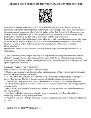Linkedin Was Founded On December 28, 2002 By Reid Hoffman
LinkedIn was founded on December 28, 2002 by Reid Hoffman which is a professional social
networking website that operates both on websites and on mobile apps. Some of the main features it
includes are employers posting jobs to help job seekers to find their dream job. It allows employers,
workers, students and job seekers to create profiles and build connection to maintain professional
relationship. Currently, it has 106 million active users and 467 million accounts.
LinkedIn uses advanced algorithms to recommend the users with potential connections and jobs based
on his/her profile. With its huge success, it is extensively using big data analytics to its all other
features. The data scientists and machine learning researchers at ... Show more content on
Helpwriting.net ...
Organizations should use new tools and technologies to leverage the data to provide value to the
organization.
As data is becoming more complex and large, it is important for the organizations to store and use
efficiently through advanced data analytics technologies. With the use of big data there are many
advantages smart decision making, reducing cost and time, customizing new and existing products and
optimizing business processes.
BIG DATA ECOSYSTEM AT LINKEDIN
Steps involved to store and organize real time data are:
 Datasets are generated by pushing the online website data into offline system, which is then again
pushed back into the online serving side.
 To sink all this data, LinkedIn uses HDFS (Hadoop Distributed File System) acts as an input to
process data features. The above diagram shows the LinkedIn s data pipeline architecture.
 There are two categories of data: Activity Data (stored as an event) Core Database Snapshots.
 Kafka: LinkedIn s publish subscribe system is used to transport these events which are grouped into
semantic topics.
 Once the data gets generated it is replicated into two Hadoop instances: one for development and
one for production.
 Azkaban: LinkedIn s open source scheduler helps to manage the workflow which helps in
monitoring, resource locking and log collection.
 Voldemort: LinkedIn s NoSQL distributed key value storage system which provides several critical
services.

... Get more on HelpWriting.net ...
 
