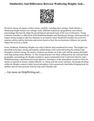 Similarities And Differences Between Wuthering Heights And...
Novelists choose all aspects of their stories carefully, including their settings. Emily Bronte s
Wuthering Height features two settings vastly different in physical, geographical, and cultural
surroundings that heavily shape the psychological and moral traits of the cast of characters. Young
Catherine Earnshaw is affected by both Wuthering Heights and Thrushcross Grange which provide an
impact strong enough to alter her character to an extreme where Heathcliff considers her to be two
separate entities and her decisions and actions based on how the environments influence her greatly
impact the novel as a whole.
In her childhood, Wuthering Heights was what Catherine had considered her home. The heights was
described as having a strong and expertly crafted design with Lockwood noting the architect had
foresight to build it strong: the narrow, windows are deeply set in the wall, and the corners defended
with large jutting stones (Bronte, 3). The strong structure was likely influenced by the cold and harsh
geographic surroundings the Heights resided in, again commented on by Lockwood when he states
Wuthering being a significant provincial adjective, descriptive of the atmospheric tumult to which its
station is exposed in stormy weather (Bronte, 2). Along with the secure structure, the people dwelling
within the Heights created a rather mixed atmosphere with a generously kind father bringing back his
children and servants presents from his trips and a friendly and
... Get more on HelpWriting.net ...
 