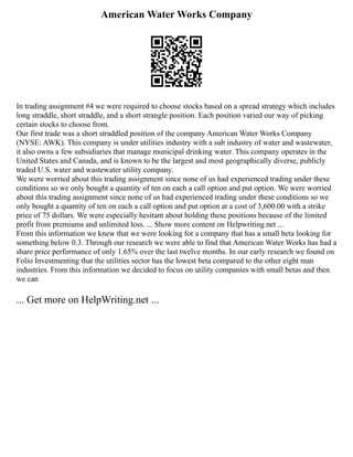 American Water Works Company
In trading assignment #4 we were required to choose stocks based on a spread strategy which includes
long straddle, short straddle, and a short strangle position. Each position varied our way of picking
certain stocks to choose from.
Our first trade was a short straddled position of the company American Water Works Company
(NYSE: AWK). This company is under utilities industry with a sub industry of water and wastewater,
it also owns a few subsidiaries that manage municipal drinking water. This company operates in the
United States and Canada, and is known to be the largest and most geographically diverse, publicly
traded U.S. water and wastewater utility company.
We were worried about this trading assignment since none of us had experienced trading under these
conditions so we only bought a quantity of ten on each a call option and put option. We were worried
about this trading assignment since none of us had experienced trading under these conditions so we
only bought a quantity of ten on each a call option and put option at a cost of 3,600.00 with a strike
price of 75 dollars. We were especially hesitant about holding these positions because of the limited
profit from premiums and unlimited loss. ... Show more content on Helpwriting.net ...
From this information we knew that we were looking for a company that has a small beta looking for
something below 0.3. Through our research we were able to find that American Water Works has had a
share price performance of only 1.65% over the last twelve months. In our early research we found on
Folio Investmenting that the utilities sector has the lowest beta compared to the other eight man
industries. From this information we decided to focus on utility companies with small betas and then
we can
... Get more on HelpWriting.net ...
 