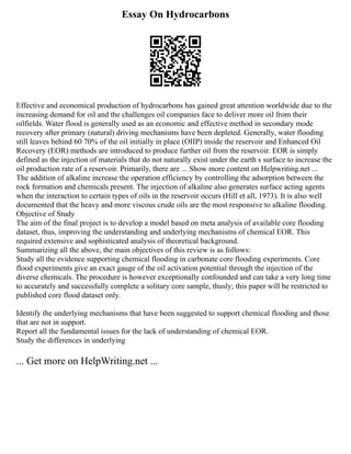 Essay On Hydrocarbons
Effective and economical production of hydrocarbons has gained great attention worldwide due to the
increasing demand for oil and the challenges oil companies face to deliver more oil from their
oilfields. Water flood is generally used as an economic and effective method in secondary mode
recovery after primary (natural) driving mechanisms have been depleted. Generally, water flooding
still leaves behind 60 70% of the oil initially in place (OIIP) inside the reservoir and Enhanced Oil
Recovery (EOR) methods are introduced to produce further oil from the reservoir. EOR is simply
defined as the injection of materials that do not naturally exist under the earth s surface to increase the
oil production rate of a reservoir. Primarily, there are ... Show more content on Helpwriting.net ...
The addition of alkaline increase the operation efficiency by controlling the adsorption between the
rock formation and chemicals present. The injection of alkaline also generates surface acting agents
when the interaction to certain types of oils in the reservoir occurs (Hill et all, 1973). It is also well
documented that the heavy and more viscous crude oils are the most responsive to alkaline flooding.
Objective of Study
The aim of the final project is to develop a model based on meta analysis of available core flooding
dataset, thus, improving the understanding and underlying mechanisms of chemical EOR. This
required extensive and sophisticated analysis of theoretical background.
Summarizing all the above, the main objectives of this review is as follows:
Study all the evidence supporting chemical flooding in carbonate core flooding experiments. Core
flood experiments give an exact gauge of the oil activation potential through the injection of the
diverse chemicals. The procedure is however exceptionally confounded and can take a very long time
to accurately and successfully complete a solitary core sample, thusly; this paper will be restricted to
published core flood dataset only.
Identify the underlying mechanisms that have been suggested to support chemical flooding and those
that are not in support.
Report all the fundamental issues for the lack of understanding of chemical EOR.
Study the differences in underlying
... Get more on HelpWriting.net ...
 