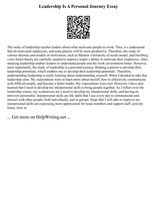 Leadership Is A Personal Journey Essay
The study of leadership teaches leaders about what motivates people to work. Thus, it s understood
that all motivated employees, and team players will be more productive. Therefore, the study of
various theories and models of motivation, such as Maslow s hierarchy of needs model, and Herzberg
s two factor theory are carefully studied to improve leader s ability to motivate their employees. Also,
studying leadership enables leaders to understand people and the work environment better. However,
most importantly, the study of leadership is a personal journey. Helping a person to develop their
leadership potentials, which enables one to develop their leadership potentials. Therefore,
understanding leadership is really learning about understanding yourself. When I decided to take this
leadership class. My expectations were to learn more about myself, how to effectively communicate
with difficult people, and become a better leader. My expectations were met. However, I have also
learned that I need to develop my interpersonal skills to bring people together. As I reflect over the
leadership course, my weaknesses are a need to develop my interpersonal skills, and having an
introvert personality. Interpersonal skills are life skills that I use every day to communicate and
interact with other people, both individually, and in groups. Steps that I will take to improve my
interpersonal skills are expressing more appreciation for team members and support staff, actively
listen, slow to
... Get more on HelpWriting.net ...
 