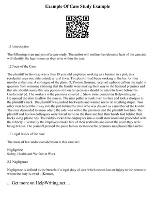 Example Of Case Study Example
1.1 Introduction
The following is an analysis of a case study. The author will outline the relevants facts of the case and
will identify the legal issues as they arise within the case.
1.2 Facts of the Case
The plaintiff in this case was a then 19 year old employee working as a barman in a pub, in a
residential area one mile outside a rural town. The plaintiff had been working in the bar for four
months at the time. A colleague of the plaintiff, Yvonne Gorman, received a phone call on the night in
question from someone claiming that the Gardaí were making their way to the licensed premises and
that she should ensure that any persons still on the premises should be asked to leave before the
Gardaí arrived. The workers in the premises ensured ... Show more content on Helpwriting.net ...
He opened the door to allow the man in. The man pulled a mask over his face and took a shotgun to
the plaintiff s neck. The plaintiff was pushed backwards and warned not to do anything stupid. Two
other men forced their way into the pub behind the man who was dressed as a member of the Gardaí.
The man demanded to know where the safe was within the premises and the plaintiff told him. The
plaintiff and his two colleagues were forced to lie on the floor and had their hands tied behind their
backs using plastic ties. The raiders locked the employees into a small store room and proceeded with
the robbery. Eventually the employees broke free of their restraints and out of the room they were
being held in. The plaintiff pressed the panic button located on the premises and phoned the Gardaí.
1.3 Legal issues of the case
The areas of law under consideration in this case are:
Negligence
Safety, Health and Welfare at Work
2.1 Negligence
Negligence is defined as the breach of a legal duty of care which causes loss or injury to the person to
whom the duty is owed . (Keenan,
... Get more on HelpWriting.net ...
 