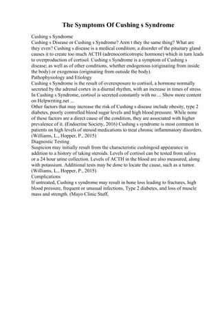 The Symptoms Of Cushing s Syndrome
Cushing s Syndrome
Cushing s Disease or Cushing s Syndrome? Aren t they the same thing? What are
they even? Cushing s disease is a medical condition; a disorder of the pituitary gland
causes it to create too much ACTH (adrenocorticotropic hormone) which in turn leads
to overproduction of cortisol. Cushing s Syndrome is a symptom of Cushing s
disease; as well as of other conditions, whether endogenous (originating from inside
the body) or exogenous (originating from outside the body).
Pathophysiology and Etiology
Cushing s Syndrome is the result of overexposure to cortisol, a hormone normally
secreted by the adrenal cortex in a diurnal rhythm, with an increase in times of stress.
In Cushing s Syndrome, cortisol is secreted constantly with no ... Show more content
on Helpwriting.net ...
Other factors that may increase the risk of Cushing s disease include obesity, type 2
diabetes, poorly controlled blood sugar levels and high blood pressure. While none
of these factors are a direct cause of the condition, they are associated with higher
prevalence of it. (Endocrine Society, 2016) Cushing s syndrome is most common in
patients on high levels of steroid medications to treat chronic inflammatory disorders.
(Williams, L., Hopper, P., 2015)
Diagnostic Testing
Suspicion may initially result from the characteristic cushingoid appearance in
addition to a history of taking steroids. Levels of cortisol can be tested from saliva
or a 24 hour urine collection. Levels of ACTH in the blood are also measured, along
with potassium. Additional tests may be done to locate the cause, such as a tumor.
(Williams, L., Hopper, P., 2015)
Complications
If untreated, Cushing s syndrome may result in bone loss leading to fractures, high
blood pressure, frequent or unusual infections, Type 2 diabetes, and loss of muscle
mass and strength. (Mayo Clinic Staff,
 