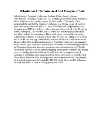 Dehydration Of Sulfuric Acid And Phosphoric Acid
Dehydration of 2 methylcyclohexanol Authors: Johnny Presley Abstract:
Dehydration of 2 methylcyclohexanol to 3 methylcyclohexene is simple distillation
where dehydration was used to prepare the final product. The results of the
experiment showed that the 3 methylcyclohexene was formed via an E1 reaction
from 2 methylcyclohexanol with a 1:1 ratio of sulfuric acid and phosphoric acid.
However, some H2O was left over, which was seen when we look at the IR and see
a small water peak. This could be due to the fact that not enough sodium sulfate
was added and not for long enough. These results were confirmed by the quality
tests that showed that a precipitate formed when KMnO4 was added to the solution
and in the IR spectroscopy peaks showed peaks at 3022.62cm 1 which matches an
alkene, further showing that the formation of 3 methylcyclohexene was successful
with a percent yield of 56.46%. Introduction: The major reaction that happened was
an E1 reaction (otherwise known as a unimolecular elimination reaction). In this
reaction the removal of an HX substituent group results in the formation of a double
bond via beta hydrogen elimination4. In an E1 reaction the deprotonation of
hydrogen in the beta position occurs and from here a carbocation is formed, which
results in the formation of an alkene product. This happens when the OH group on
the 2 methylcyclohexanol is hydrated by H2SO4, which allows the OH to become
an H2O. Since H20 is a better leaving group now it will
 
