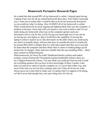 Homework Persuasive Research Paper
Its a stated fact that around 80% of my homework is online. I depend upon having
a laptop of my own for all my school homework these days. Now before I persuade
you, I want you to realize that i would be able to do all my homework downstairs
so you could see what I m doing. Also ALMOST all of my homework is online.
There would almost be no more arguing and fighting about who uses the computer. A
problem in the past, I have had with you (mom) is you want to believe that I m not
really doing my homework when I go on the computer upstairs and your
downstairs, but we can fix this, not by having you stand right next to me, but by
me having my own laptop so, then I would have the capability of moving the
laptop to where I need to use it, like downstairs on the table where you could easily
see what I m actually doing. And you also have to consider the price it would only
be around 400 which is cheaper than Liv and Lukes ipads (that they never use) and
Its faster then the computer and their iPads when it comes to looking things up for
homework. Its cheaper, faster and more reliable than the easy breaking iPads.... Show
more content on Helpwriting.net ...
What homework, do I have for math? Dashboard ebooks (online) and mathxl
(online), science homework? Powerpoint (online) kidshealth (online), those are
my 2 biggest homework classes. You may think you could just trust me and I could
do everything upstairs, but you have to have knowledge of these 2 points, Luke
hates me and never wants to log the computer on, Liv never does either way, and
most of the time you are too busy working, and even if they do let me on, Luke
always gives me a time limit to make sure i m doing what I m suppose to be doing,
so I have never had enough time, one more thing, how do I do my
 