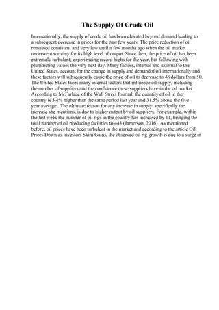 The Supply Of Crude Oil
Internationally, the supply of crude oil has been elevated beyond demand leading to
a subsequent decrease in prices for the past few years. The price reduction of oil
remained consistent and very low until a few months ago when the oil market
underwent scrutiny for its high level of output. Since then, the price of oil has been
extremely turbulent; experiencing record highs for the year, but following with
plummeting values the very next day. Many factors, internal and external to the
United States, account for the change in supply and demandof oil internationally and
these factors will subsequently cause the price of oil to decrease to 48 dollars from 50.
The United States faces many internal factors that influence oil supply, including
the number of suppliers and the confidence these suppliers have in the oil market.
According to McFarlane of the Wall Street Journal, the quantity of oil in the
country is 5.4% higher than the same period last year and 31.5% above the five
year average . The ultimate reason for any increase in supply, specifically the
increase she mentions, is due to higher output by oil suppliers. For example, within
the last week the number of oil rigs in the country has increased by 11, bringing the
total number of oil producing facilities to 443 (Jamerson, 2016). As mentioned
before, oil prices have been turbulent in the market and according to the article Oil
Prices Down as Investors Skim Gains, the observed oil rig growth is due to a surge in
 