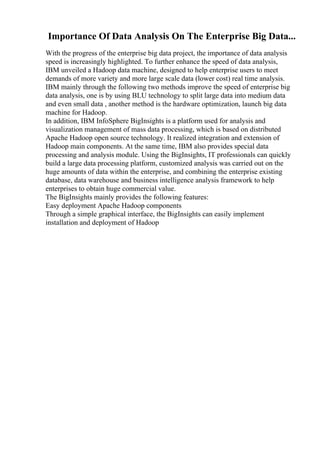 Importance Of Data Analysis On The Enterprise Big Data...
With the progress of the enterprise big data project, the importance of data analysis
speed is increasingly highlighted. To further enhance the speed of data analysis,
IBM unveiled a Hadoop data machine, designed to help enterprise users to meet
demands of more variety and more large scale data (lower cost) real time analysis.
IBM mainly through the following two methods improve the speed of enterprise big
data analysis, one is by using BLU technology to split large data into medium data
and even small data , another method is the hardware optimization, launch big data
machine for Hadoop.
In addition, IBM InfoSphere BigInsights is a platform used for analysis and
visualization management of mass data processing, which is based on distributed
Apache Hadoop open source technology. It realized integration and extension of
Hadoop main components. At the same time, IBM also provides special data
processing and analysis module. Using the BigInsights, IT professionals can quickly
build a large data processing platform, customized analysis was carried out on the
huge amounts of data within the enterprise, and combining the enterprise existing
database, data warehouse and business intelligence analysis framework to help
enterprises to obtain huge commercial value.
The BigInsights mainly provides the following features:
Easy deployment Apache Hadoop components
Through a simple graphical interface, the BigInsights can easily implement
installation and deployment of Hadoop
 