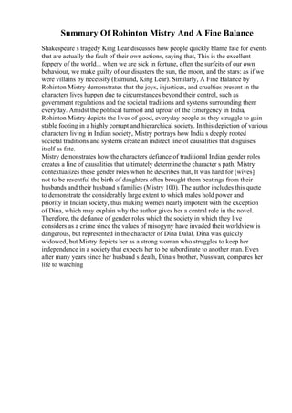 Summary Of Rohinton Mistry And A Fine Balance
Shakespeare s tragedy King Lear discusses how people quickly blame fate for events
that are actually the fault of their own actions, saying that, This is the excellent
foppery of the world... when we are sick in fortune, often the surfeits of our own
behaviour, we make guilty of our disasters the sun, the moon, and the stars: as if we
were villains by necessity (Edmund, King Lear). Similarly, A Fine Balance by
Rohinton Mistry demonstrates that the joys, injustices, and cruelties present in the
characters lives happen due to circumstances beyond their control, such as
government regulations and the societal traditions and systems surrounding them
everyday. Amidst the political turmoil and uproar of the Emergency in India,
Rohinton Mistry depicts the lives of good, everyday people as they struggle to gain
stable footing in a highly corrupt and hierarchical society. In this depiction of various
characters living in Indian society, Mistry portrays how India s deeply rooted
societal traditions and systems create an indirect line of causalities that disguises
itself as fate.
Mistry demonstrates how the characters defiance of traditional Indian gender roles
creates a line of causalities that ultimately determine the character s path. Mistry
contextualizes these gender roles when he describes that, It was hard for [wives]
not to be resentful the birth of daughters often brought them beatings from their
husbands and their husband s families (Mistry 100). The author includes this quote
to demonstrate the considerably large extent to which males hold power and
priority in Indian society, thus making women nearly impotent with the exception
of Dina, which may explain why the author gives her a central role in the novel.
Therefore, the defiance of gender roles which the society in which they live
considers as a crime since the values of misogyny have invaded their worldview is
dangerous, but represented in the character of Dina Dalal. Dina was quickly
widowed, but Mistry depicts her as a strong woman who struggles to keep her
independence in a society that expects her to be subordinate to another man. Even
after many years since her husband s death, Dina s brother, Nusswan, compares her
life to watching
 