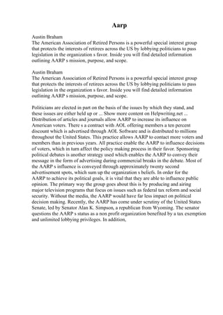 Aarp
Austin Braham
The American Association of Retired Persons is a powerful special interest group
that protects the interests of retirees across the US by lobbying politicians to pass
legislation in the organization s favor. Inside you will find detailed information
outlining AARP s mission, purpose, and scope.
Austin Braham
The American Association of Retired Persons is a powerful special interest group
that protects the interests of retirees across the US by lobbying politicians to pass
legislation in the organization s favor. Inside you will find detailed information
outlining AARP s mission, purpose, and scope.
Politicians are elected in part on the basis of the issues by which they stand, and
these issues are either held up or ... Show more content on Helpwriting.net ...
Distribution of articles and journals allow AARP to increase its influence on
American voters. There s a contract with AOL offering members a ten percent
discount which is advertised through AOL Software and is distributed to millions
throughout the United States. This practice allows AARP to contact more voters and
members than in previous years. All practice enable the AARP to influence decisions
of voters, which in turn affect the policy making process in their favor. Sponsoring
political debates is another strategy used which enables the AARP to convey their
message in the form of advertising during commercial breaks in the debate. Most of
the AARP s influence is conveyed through approximately twenty second
advertisement spots, which sum up the organization s beliefs. In order for the
AARP to achieve its political goals, it is vital that they are able to influence public
opinion. The primary way the group goes about this is by producing and airing
major television programs that focus on issues such as federal tax reform and social
security. Without the media, the AARP would have far less impact on political
decision making. Recently, the AARP has come under scrutiny of the United States
Senate, led by Senator Alan K. Simpson, a republican from Wyoming. The senator
questions the AARP s status as a non profit organization benefited by a tax exemption
and unlimited lobbying privileges. In addition,
 