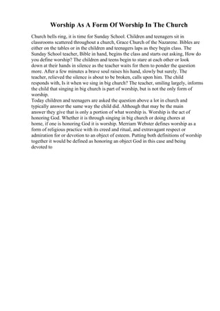 Worship As A Form Of Worship In The Church
Church bells ring, it is time for Sunday School. Children and teenagers sit in
classrooms scattered throughout a church, Grace Church of the Nazarene. Bibles are
either on the tables or in the children and teenagers laps as they begin class. The
Sunday School teacher, Bible in hand, begins the class and starts out asking, How do
you define worship? The children and teens begin to stare at each other or look
down at their hands in silence as the teacher waits for them to ponder the question
more. After a few minutes a brave soul raises his hand, slowly but surely. The
teacher, relieved the silence is about to be broken, calls upon him. The child
responds with, Is it when we sing in big church? The teacher, smiling largely, informs
the child that singing in big church is part of worship, but is not the only form of
worship.
Today children and teenagers are asked the question above a lot in church and
typically answer the same way the child did. Although that may be the main
answer they give that is only a portion of what worship is. Worship is the act of
honoring God. Whether it is through singing in big church or doing chores at
home, if one is honoring God it is worship. Merriam Webster defines worship as a
form of religious practice with its creed and ritual, and extravagant respect or
admiration for or devotion to an object of esteem. Putting both definitions of worship
together it would be defined as honoring an object God in this case and being
devoted to
 