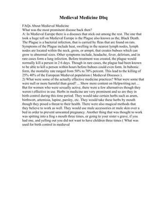 Medieval Medicine Dbq
FAQs About Medieval Medicine
What was the most prominent disease back then?
A: In Medieval Europe there is a diseases that stick out among the rest. The one that
took a huge toll on Medieval Europe is the Plague also known as the, Black Death.
The Plague is a bacterial infection, that is carried by fleas that are found on rats.
Symptoms of the Plague include heat, swelling in the nearest lymph nodes, lymph
nodes are located within the neck, groin, or armpit, that creates buboes which can
grow to abnormal sizes. Other symptoms include, headache, fever, delirium, and in
rare cases form a lung infection. Before treatment was created, the plague would
normally kill a person in 2 6 days. Though in rare cases, the plague had been known
to be able to kill a person within hours before buboes could even form. In bubonic
form, the mortality rate ranged from 50% to 70% percent. This lead to the killing of
25% 40% of the European Medieval population ( Medieval Diseases ).
2) What were some of the actually effective medicine practices? What were some that
were null or more harmful than good? ... Show more content on Helpwriting.net ...
But for women who were sexually active, there were a few alternatives though they
weren t effective in use. Herbs in medicine are very prominent and so are they in
birth control during this time period. They would take certain herbs such as arum,
birthwort, artemisia, lupine, parsley, etc. They would take these herbs by mouth
though they posed a threat to their health. There were also magical methods that
they believe to work as well. They would use mule accessories or mule skin over a
bed in order to prevent unwanted pregnancy. Another thing that was thought to work
was spitting into a frog s mouth three times, or going to your sister s grave, if you
had one, and yelling out you did not want to have children three times ( What was
used for birth control in medieval
 