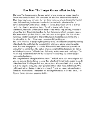 How Does The Hunger Games Affect Society
The book The hunger games, shows a society where people are treated based on
factors they cannot control. The characters are born into one of twelve districts.
Their lives vary based on where they are born. Someone who is born in the Capitol
has a different lifestyle than one born in the lowest district, district twelve. A
person born in the Capitol lives a life full of luxury. If a person is born in district
twelve they have to work for a living. They live in shacks for homes.
In the book, the social system causes people to be treated very unfairly, because of
where they live. The plot is based on the fact that society is built on social classes.
The population is put into districts, and then there is the capitol. The districts are
numbered one through twelve. The first four districts are the districts that live a
luxurious life. As the ... Show more content on Helpwriting.net ...
The show consisted of people fighting to stay alive. This idea influenced the making
of the book. She published the book in 2008, which was a time when the reality
show Survivor was popular. If a reader thinks of the book as the reality television
show, there is similarities. The author gives an insight of the character s life before
and during the games. Collins follows their story as they overcome challenges. The
reader may be able to relate with the characters because they are normal people
overcoming hardships.
The Hunger Games takes place in the future. The book never says an exact year, but
you can assume it is the future because they talk about United States in past tense. It
talks about how Washington D.C was once a place. When the book takes place the
U.S. is no longer a thing, and a new government has taken place. In the year 2008,
millions of science fiction books were released. People are more curious about the
future and what it holds. The readers are no longer interested in the past times. The
Hunger Games intrigues readers with this
 