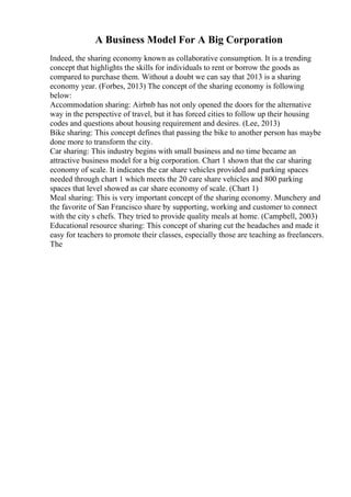 A Business Model For A Big Corporation
Indeed, the sharing economy known as collaborative consumption. It is a trending
concept that highlights the skills for individuals to rent or borrow the goods as
compared to purchase them. Without a doubt we can say that 2013 is a sharing
economy year. (Forbes, 2013) The concept of the sharing economy is following
below:
Accommodation sharing: Airbnb has not only opened the doors for the alternative
way in the perspective of travel, but it has forced cities to follow up their housing
codes and questions about housing requirement and desires. (Lee, 2013)
Bike sharing: This concept defines that passing the bike to another person has maybe
done more to transform the city.
Car sharing: This industry begins with small business and no time became an
attractive business model for a big corporation. Chart 1 shown that the car sharing
economy of scale. It indicates the car share vehicles provided and parking spaces
needed through chart 1 which meets the 20 care share vehicles and 800 parking
spaces that level showed as car share economy of scale. (Chart 1)
Meal sharing: This is very important concept of the sharing economy. Munchery and
the favorite of San Francisco share by supporting, working and customer to connect
with the city s chefs. They tried to provide quality meals at home. (Campbell, 2003)
Educational resource sharing: This concept of sharing cut the headaches and made it
easy for teachers to promote their classes, especially those are teaching as freelancers.
The
 